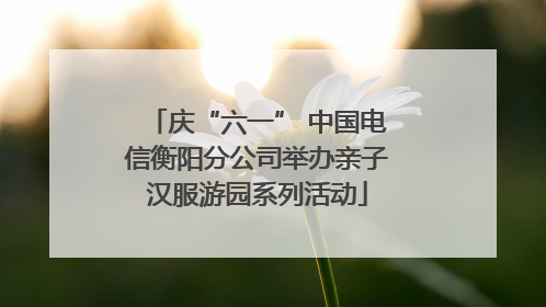 庆“六一” 中国电信衡阳分公司举办亲子汉服游园系列活动