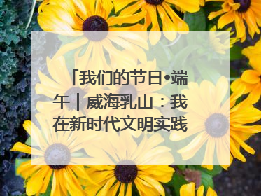 我们的节日•端午｜威海乳山：我在新时代文明实践中心过端午