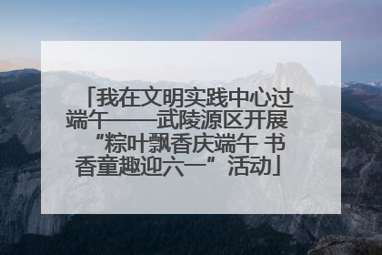 我在文明实践中心过端午——武陵源区开展“粽叶飘香庆端午 书香童趣迎六一”活动