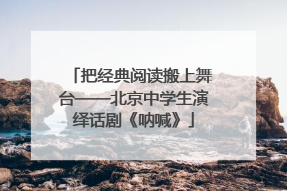 把经典阅读搬上舞台——北京中学生演绎话剧《呐喊》