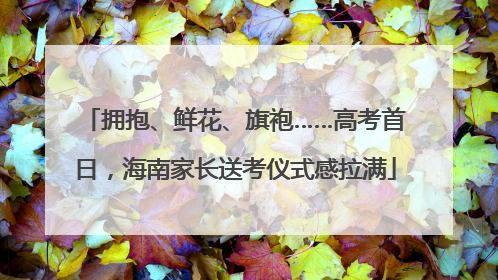 拥抱、鲜花、旗袍……高考首日，海南家长送考仪式感拉满
