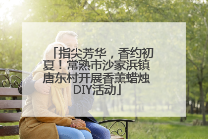 指尖芳华，香约初夏！常熟市沙家浜镇唐东村开展香薰蜡烛DIY活动