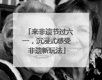 来非遗节过六一，沉浸式感受非遗新玩法