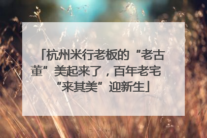 杭州米行老板的“老古董”美起来了，百年老宅“来其美”迎新生