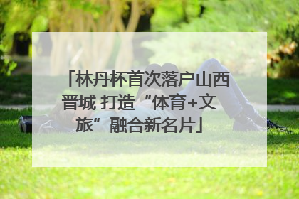 林丹杯首次落户山西晋城 打造“体育+文旅”融合新名片