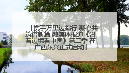 携手万里边疆行 凝心共筑谱新篇 融媒体报道《沿着边境看中国》第二季 在广西东兴正式启动
