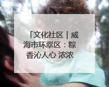 文化社区｜威海市环翠区：粽香沁人心 浓浓端午情