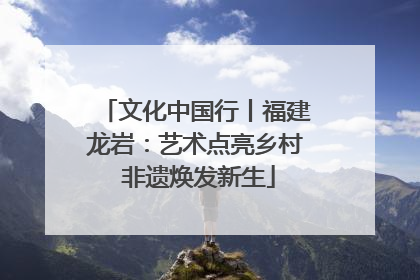 文化中国行丨福建龙岩：艺术点亮乡村 非遗焕发新生