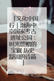 文化中国行｜渤海中京国家考古遗址公园：时光馈赠的宝藏 历史凝固的诗篇