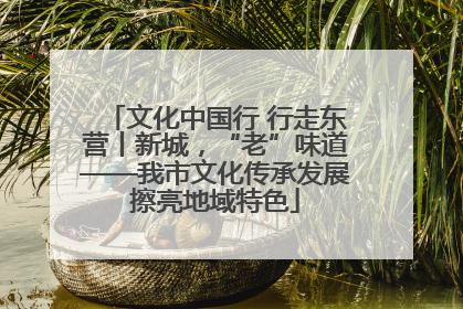 文化中国行 行走东营丨新城，“老”味道——我市文化传承发展擦亮地域特色