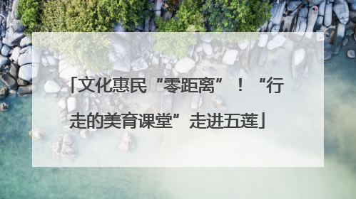 文化惠民“零距离”！“行走的美育课堂”走进五莲