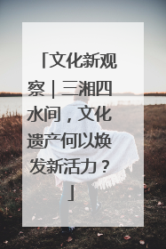 文化新观察｜三湘四水间，文化遗产何以焕发新活力？