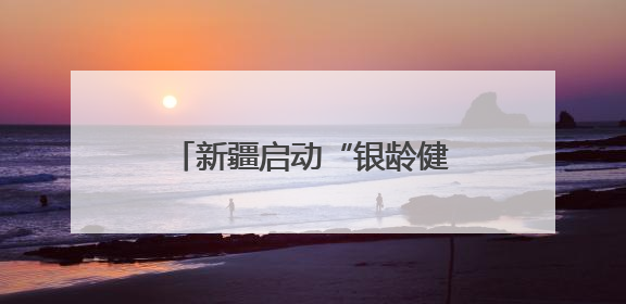 新疆启动“银龄健康 从心启航”老年健康宣传周活动