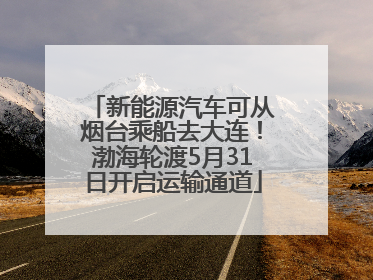 新能源汽车可从烟台乘船去大连！渤海轮渡5月31日开启运输通道