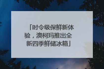 时令级保鲜新体验，澳柯玛推出全新四季鲜储冰箱