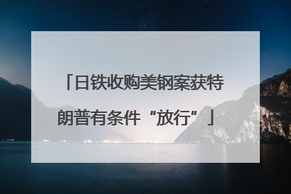 日铁收购美钢案获特朗普有条件“放行”
