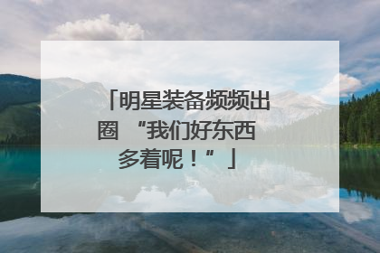 明星装备频频出圈 “我们好东西多着呢！”