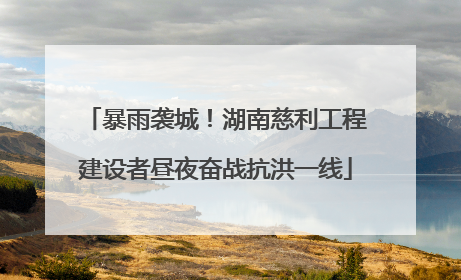 暴雨袭城！湖南慈利工程建设者昼夜奋战抗洪一线