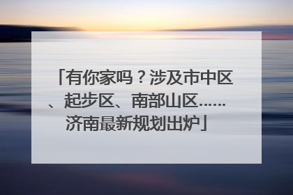 有你家吗？涉及市中区、起步区、南部山区……济南最新规划出炉
