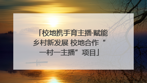 校地携手育主播·赋能乡村新发展 校地合作“一村一主播”项目