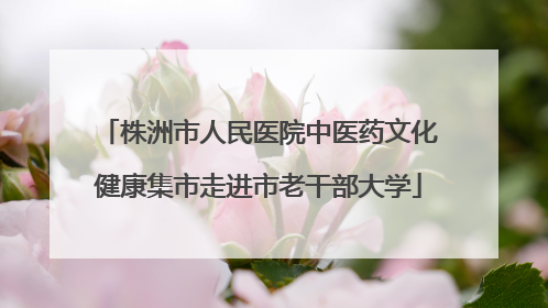 株洲市人民医院中医药文化健康集市走进市老干部大学