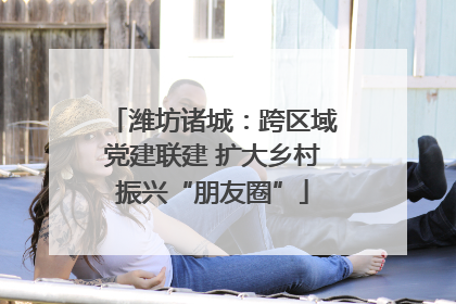 潍坊诸城：跨区域党建联建 扩大乡村振兴“朋友圈”