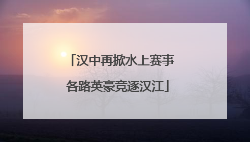 汉中再掀水上赛事 各路英豪竞逐汉江