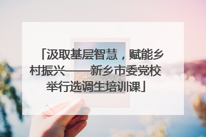 汲取基层智慧，赋能乡村振兴——新乡市委党校举行选调生培训课