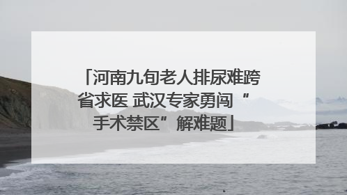 河南九旬老人排尿难跨省求医 武汉专家勇闯“手术禁区”解难题
