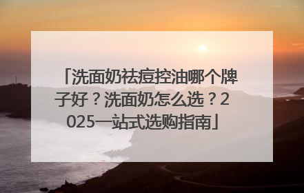 洗面奶祛痘控油哪个牌子好？洗面奶怎么选？2025一站式选购指南