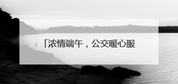 浓情端午，公交暖心服务护航市民游玩南山
