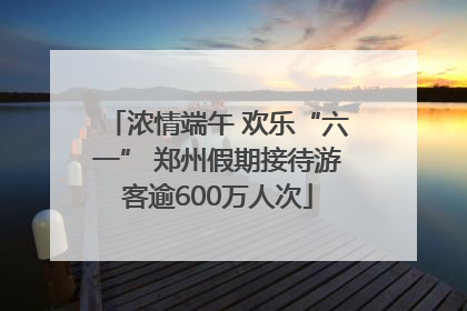 浓情端午 欢乐“六一” 郑州假期接待游客逾600万人次