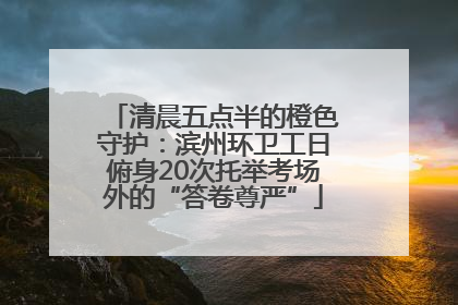 清晨五点半的橙色守护：滨州环卫工日俯身20次托举考场外的“答卷尊严”