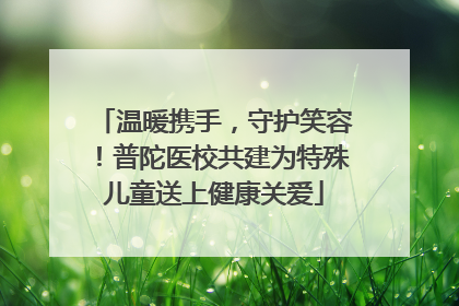 温暖携手，守护笑容！普陀医校共建为特殊儿童送上健康关爱