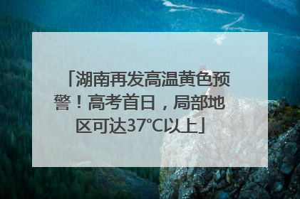湖南再发高温黄色预警！高考首日，局部地区可达37℃以上