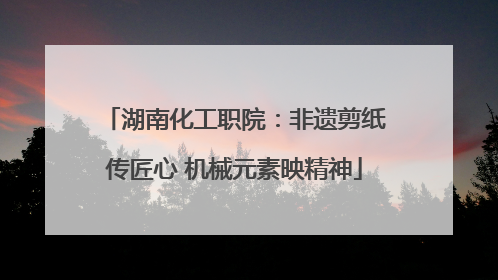 湖南化工职院：非遗剪纸传匠心 机械元素映精神