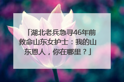 湖北老兵急寻46年前救命山东女护士：我的山东恩人，你在哪里？