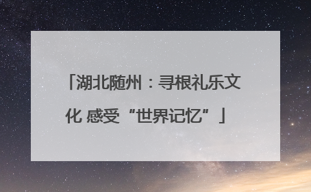 湖北随州：寻根礼乐文化 感受“世界记忆”