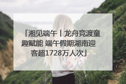 湘见端午丨龙舟竞渡童趣赋能 端午假期湖南迎客超1728万人次