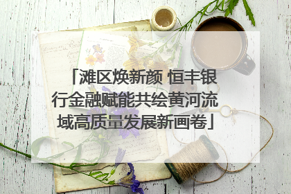 滩区焕新颜 恒丰银行金融赋能共绘黄河流域高质量发展新画卷