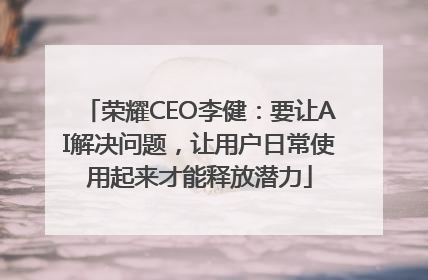 荣耀CEO李健：要让AI解决问题，让用户日常使用起来才能释放潜力