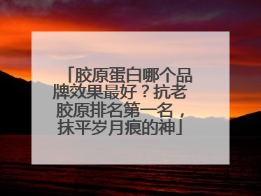 胶原蛋白哪个品牌效果最好？抗老胶原排名第一名，抹平岁月痕的神