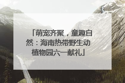 萌宠齐聚，童趣自然：海南热带野生动植物园六一献礼