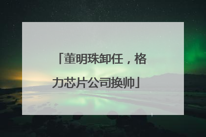 董明珠卸任，格力芯片公司换帅