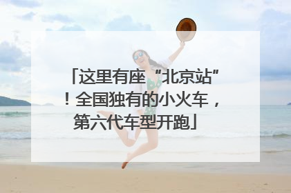 这里有座“北京站”！全国独有的小火车，第六代车型开跑