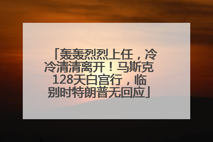 轰轰烈烈上任，冷冷清清离开！马斯克128天白宫行，临别时特朗普无回应