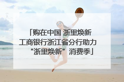 购在中国 浙里焕新 工商银行浙江省分行助力“浙里焕新”消费季