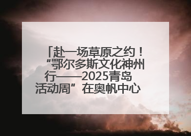赴一场草原之约！“鄂尔多斯文化神州行——2025青岛活动周”在奥帆中心拉开帷幕