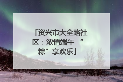 资兴市大全路社区：浓情端午 “粽”享欢乐