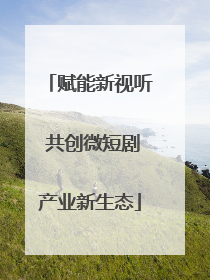 赋能新视听 共创微短剧产业新生态
